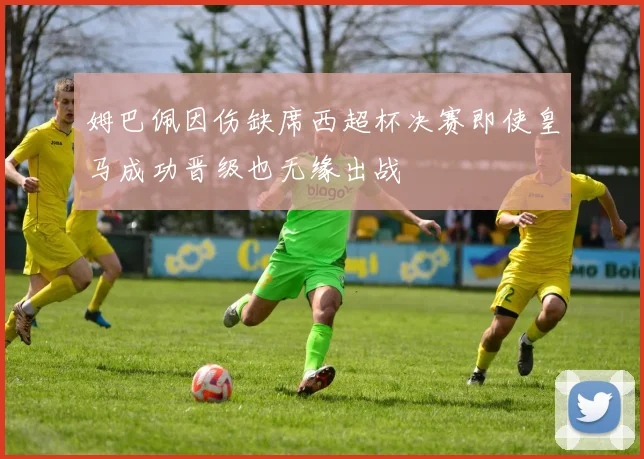 姆巴佩因伤缺席西超杯决赛即使皇马成功晋级也无缘出战