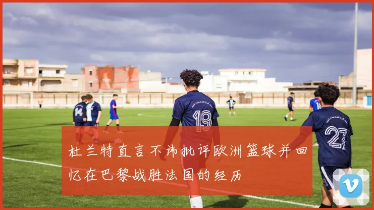杜兰特直言不讳批评欧洲篮球并回忆在巴黎战胜法国的经历