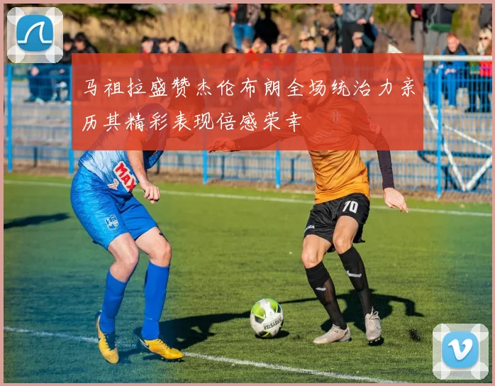马祖拉盛赞杰伦布朗全场统治力亲历其精彩表现倍感荣幸
