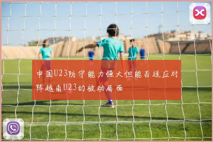 中国U23防守能力强大但能否适应对阵越南U23的被动局面
