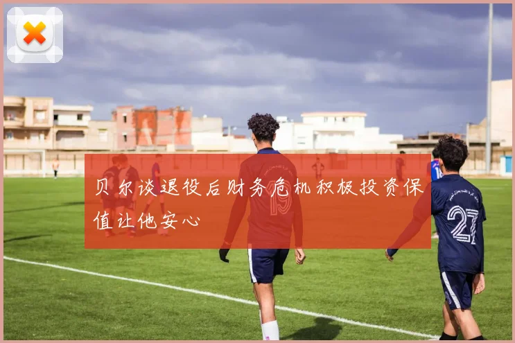 贝尔谈退役后财务危机积极投资保值让他安心