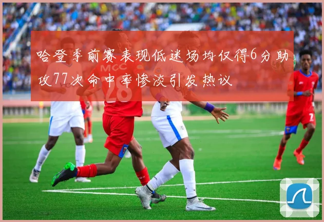 哈登季前赛表现低迷场均仅得6分助攻77次命中率惨淡引发热议