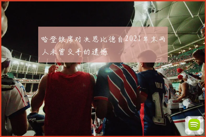 哈登缺席对决恩比德自2021年末两人未曾交手的遗憾