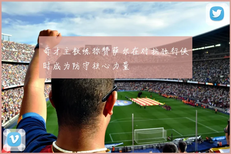 奇才主教练称赞萨尔在对抗独行侠时成为防守核心力量