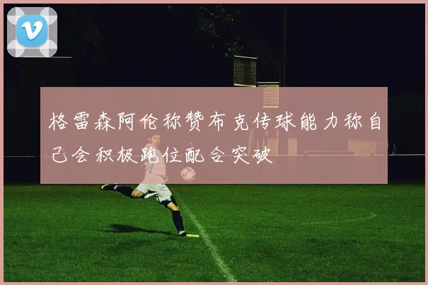 格雷森阿伦称赞布克传球能力称自己会积极跑位配合突破