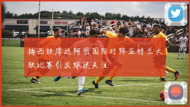 梅西缺席迈阿密国际对阵亚特兰大联比赛引发球迷关注