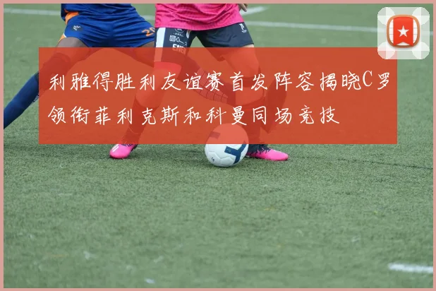 利雅得胜利友谊赛首发阵容揭晓C罗领衔菲利克斯和科曼同场竞技