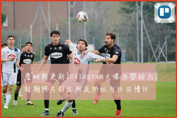 詹姆斯更新Instagram头像为婴幼儿时期照片引发网友热议与怀旧情怀