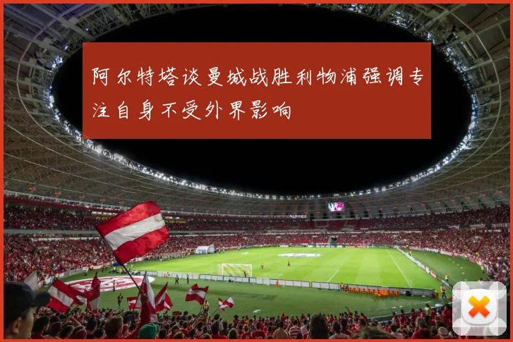 阿尔特塔谈曼城战胜利物浦强调专注自身不受外界影响