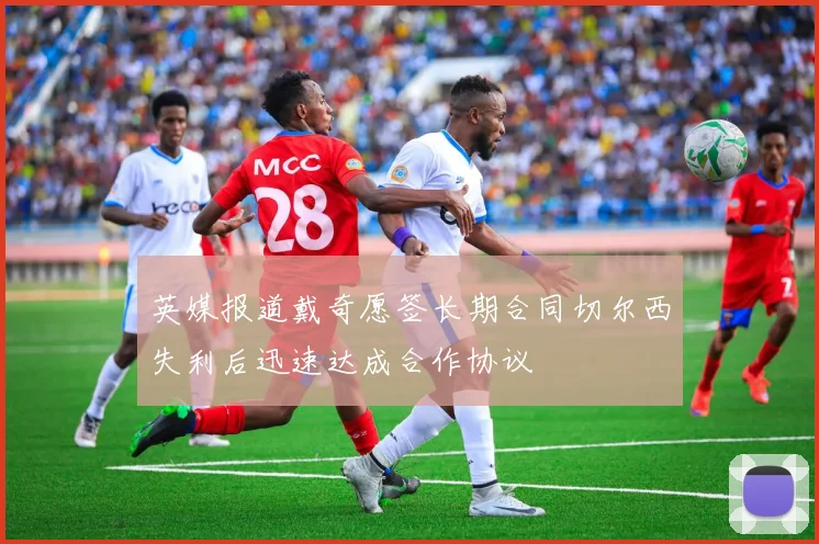 英媒报道戴奇愿签长期合同切尔西失利后迅速达成合作协议