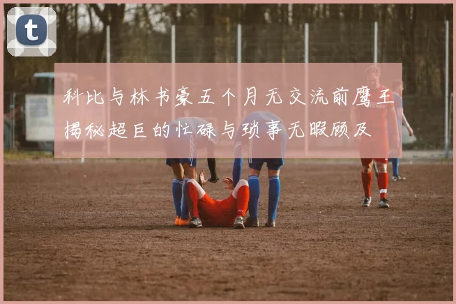 科比与林书豪五个月无交流前鹰王揭秘超巨的忙碌与琐事无暇顾及