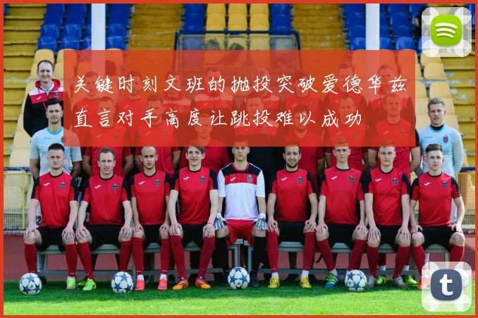 关键时刻文班的抛投突破爱德华兹直言对手高度让跳投难以成功