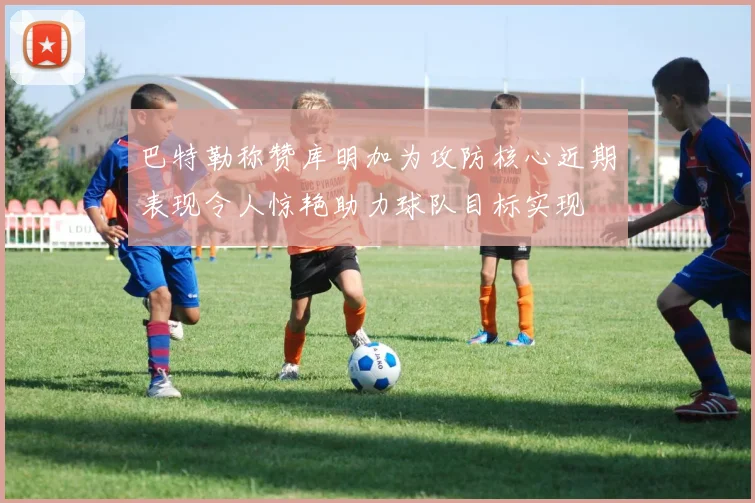 巴特勒称赞库明加为攻防核心近期表现令人惊艳助力球队目标实现