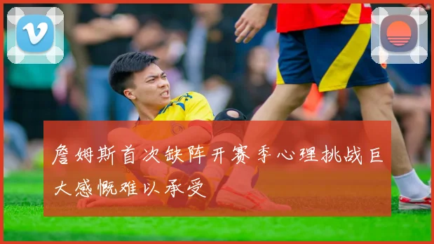 詹姆斯首次缺阵开赛季心理挑战巨大感慨难以承受
