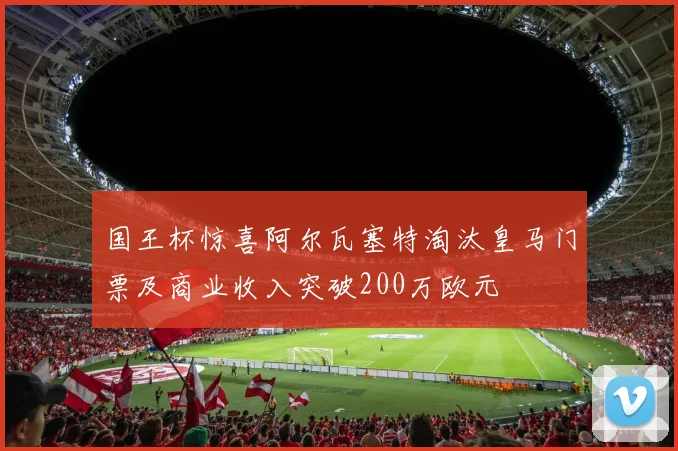 国王杯惊喜阿尔瓦塞特淘汰皇马门票及商业收入突破200万欧元