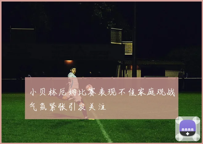 小贝林厄姆比赛表现不佳家庭观战气氛紧张引发关注