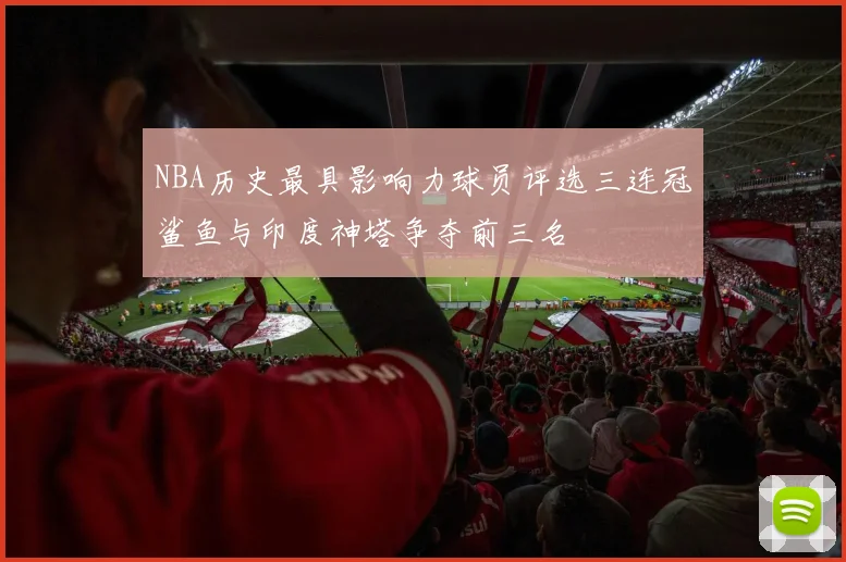 NBA历史最具影响力球员评选三连冠鲨鱼与印度神塔争夺前三名