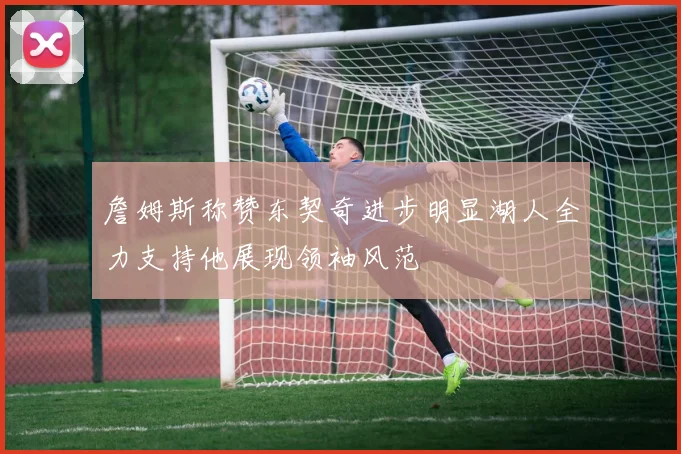 詹姆斯称赞东契奇进步明显湖人全力支持他展现领袖风范