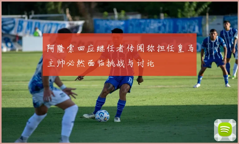 阿隆索回应继任者传闻称担任皇马主帅必然面临挑战与讨论
