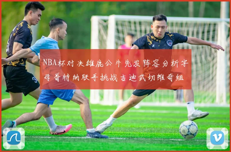NBA杯对决雄鹿公牛先发阵容分析字母哥特纳联手挑战吉迪武切维奇组合