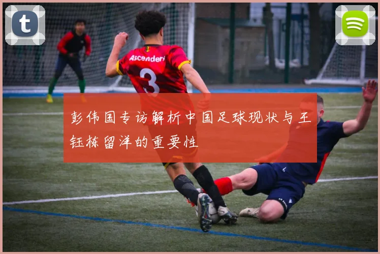 彭伟国专访解析中国足球现状与王钰栋留洋的重要性