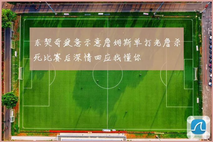 东契奇疲惫示意詹姆斯单打老詹杀死比赛后深情回应我懂你