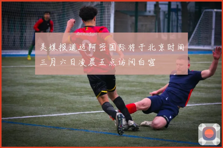 美媒报道迈阿密国际将于北京时间三月六日凌晨五点访问白宫