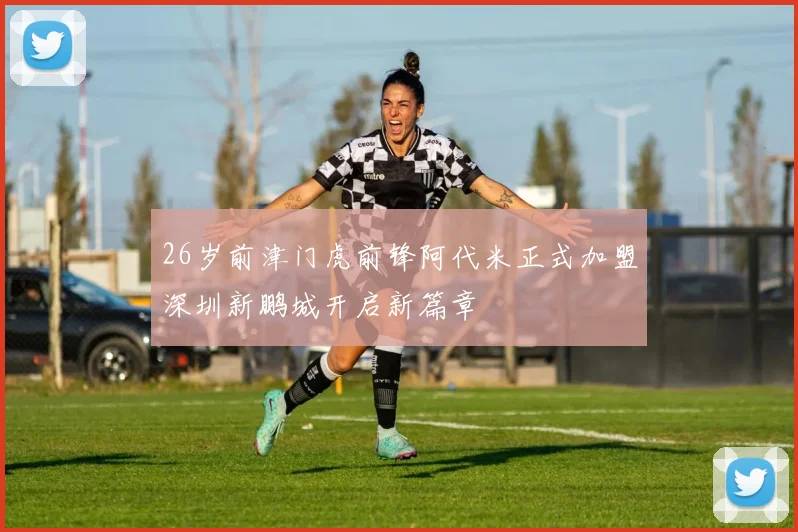 26岁前津门虎前锋阿代米正式加盟深圳新鹏城开启新篇章