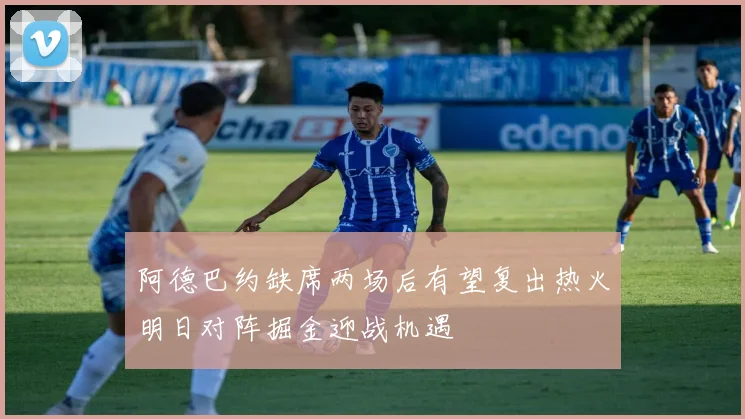 阿德巴约缺席两场后有望复出热火明日对阵掘金迎战机遇