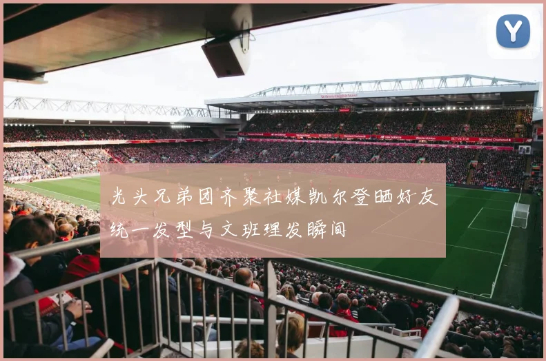 光头兄弟团齐聚社媒凯尔登晒好友统一发型与文班理发瞬间