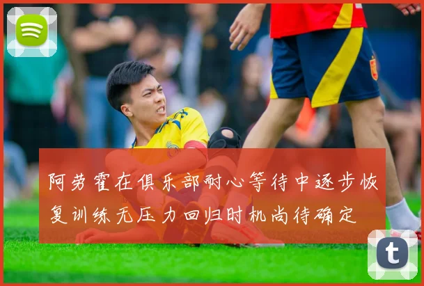 阿劳霍在俱乐部耐心等待中逐步恢复训练无压力回归时机尚待确定