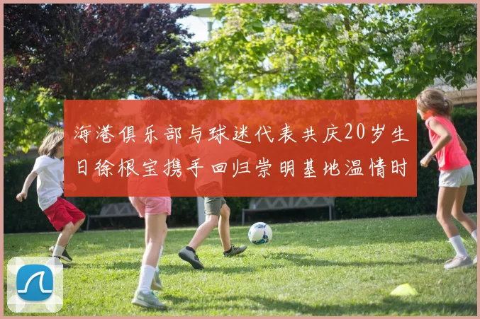海港俱乐部与球迷代表共庆20岁生日徐根宝携手回归崇明基地温情时刻