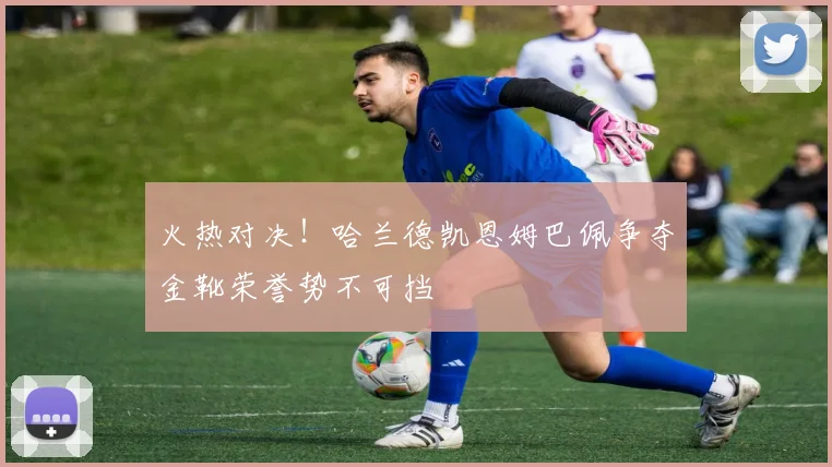 火热对决！哈兰德凯恩姆巴佩争夺金靴荣誉势不可挡