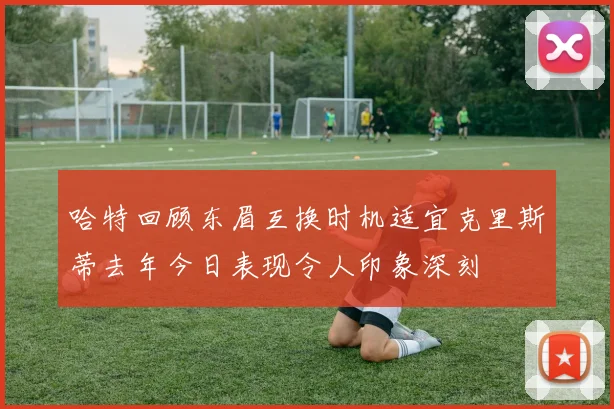 哈特回顾东眉互换时机适宜克里斯蒂去年今日表现令人印象深刻